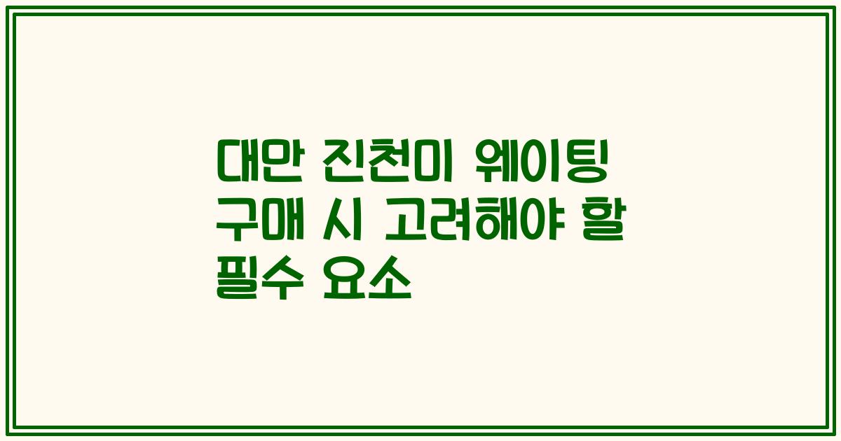 대만 진천미 웨이팅 구매 시 고려해야 할 필수 요소